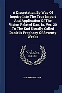 A Dissertation by Way of Inquiry Into the True Import and Application of the Vision Related Dan. IX. Ver. 20 to the End Usually Called Daniels Prophe (Paperback)