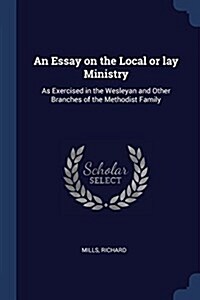 An Essay on the Local or Lay Ministry: As Exercised in the Wesleyan and Other Branches of the Methodist Family (Paperback)