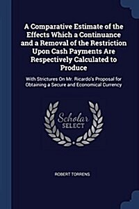 A Comparative Estimate of the Effects Which a Continuance and a Removal of the Restriction Upon Cash Payments Are Respectively Calculated to Produce: (Paperback)