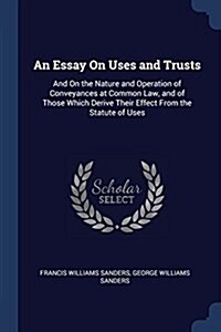 An Essay on Uses and Trusts: And on the Nature and Operation of Conveyances at Common Law, and of Those Which Derive Their Effect from the Statute (Paperback)