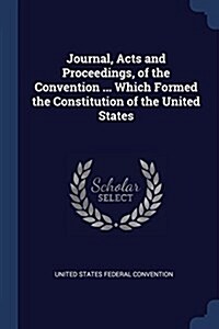 Journal, Acts and Proceedings, of the Convention ... Which Formed the Constitution of the United States (Paperback)