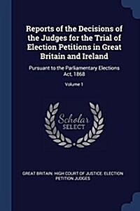 Reports of the Decisions of the Judges for the Trial of Election Petitions in Great Britain and Ireland: Pursuant to the Parliamentary Elections ACT, (Paperback)