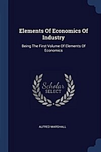 Elements of Economics of Industry: Being the First Volume of Elements of Economics (Paperback)