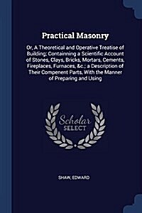 Practical Masonry: Or, a Theoretical and Operative Treatise of Building; Containning a Scientific Account of Stones, Clays, Bricks, Morta (Paperback)