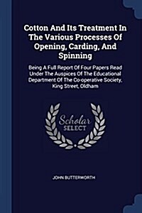 Cotton and Its Treatment in the Various Processes of Opening, Carding, and Spinning: Being a Full Report of Four Papers Read Under the Auspices of the (Paperback)