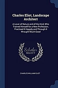 Charles Eliot, Landscape Architect: A Lover of Nature and of His Kind, Who Trained Himself for a New Profession, Practised It Happily and Through It W (Paperback)