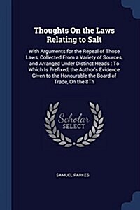 Thoughts on the Laws Relating to Salt: With Arguments for the Repeal of Those Laws, Collected from a Variety of Sources, and Arranged Under Distinct H (Paperback)