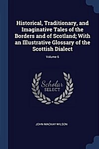 Historical, Traditionary, and Imaginative Tales of the Borders and of Scotland; With an Illustrative Glossary of the Scottish Dialect; Volume 6 (Paperback)