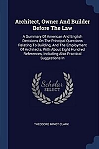 Architect, Owner and Builder Before the Law: A Summary of American and English Decisions on the Principal Questions Relating to Building, and the Empl (Paperback)