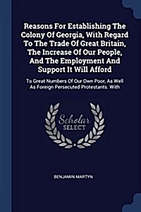 Reasons for Establishing the Colony of Georgia, with Regard to the Trade of Great Britain, the Increase of Our People, and the Employment and Support (Paperback)