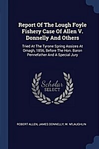 Report of the Lough Foyle Fishery Case of Allen V. Donnelly and Others: Tried at the Tyrone Spring Assizes at Omagh, 1856, Before the Hon. Baron Penne (Paperback)