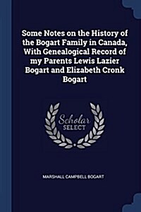 Some Notes on the History of the Bogart Family in Canada, with Genealogical Record of My Parents Lewis Lazier Bogart and Elizabeth Cronk Bogart (Paperback)