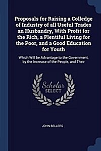 Proposals for Raising a Colledge of Industry of All Useful Trades an Husbandry, with Profit for the Rich, a Plentiful Living for the Poor, and a Good (Paperback)