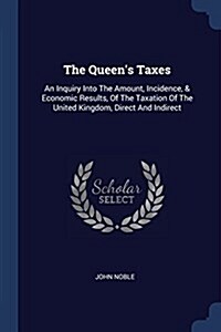 The Queens Taxes: An Inquiry Into the Amount, Incidence, & Economic Results, of the Taxation of the United Kingdom, Direct and Indirect (Paperback)