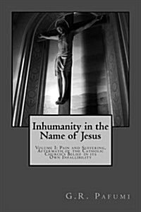 Inhumanity in the Name of Jesus: Volume I: Pain and Suffering, Aftermath of the Catholic Churchs Belief in Its Own Infallibility (Paperback)