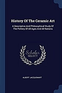 History of the Ceramic Art: A Descriptive and Philosophical Study of the Pottery of All Ages and All Nations (Paperback)