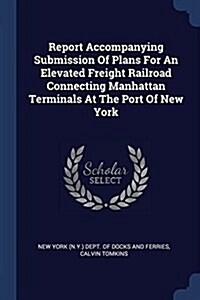 Report Accompanying Submission of Plans for an Elevated Freight Railroad Connecting Manhattan Terminals at the Port of New York (Paperback)