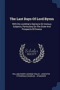 The Last Days of Lord Byron: With His Lordships Opinions on Various Subjects, Particulary on the State and Prospects of Greece (Paperback)