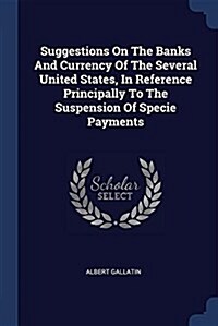 Suggestions on the Banks and Currency of the Several United States, in Reference Principally to the Suspension of Specie Payments (Paperback)