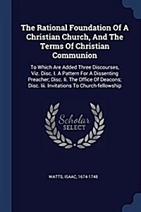 The Rational Foundation of a Christian Church, and the Terms of Christian Communion: To Which Are Added Three Discourses, Viz. Disc. I. a Pattern for (Paperback)