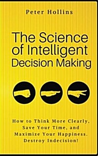 The Science of Intelligent Decision Making: How to Think More Clearly, Save Your Time, and Maximize Your Happiness. Destroy Indecision! (Paperback)