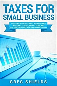 Taxes for Small Business: The Ultimate Guide to Small Business Taxes Including LLC Taxes, Payroll Taxes, and Self-Employed Taxes as a Sole Propr (Paperback)
