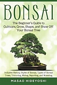 Bonsai: The Beginners Guide to Cultivate, Grow, Shape, and Show Off Your Bonsai: Includes History, Styles of Bonsai, Types of (Paperback)