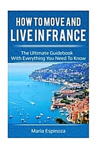 How to Move and Live in France: The Ultimate Guidebook with Everything You Need to Know (Paperback)