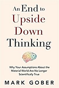 An End to Upside Down Thinking: Dispelling the Myth That the Brain Produces Consciousness, and the Implications for Everyday Life (Hardcover)