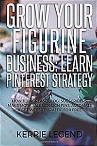 Grow Your Figurine Business: Learn Pinterest Strategy: How to Increase Blog Subscribers, Make More Sales, Design Pins, Automate & Get Website Traff (Paperback)