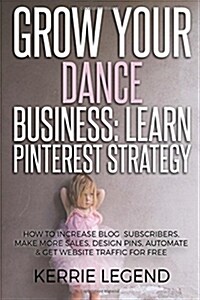 Grow Your Dance Business: Learn Pinterest Strategy: How to Increase Blog Subscribers, Make More Sales, Design Pins, Automate & Get Website Traff (Paperback)