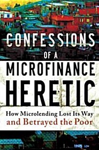 Confessions of a Microfinance Heretic: How Microlending Lost Its Way and Betrayed the Poor (Hardcover)