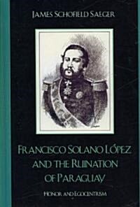 Francisco Solano L?ez and the Ruination of Paraguay: Honor and Egocentrism (Hardcover)