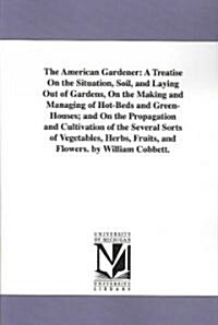The American Gardener: A Treatise on the Situation, Soil, and Laying Out of Gardens, on the Making and Managing of Hot-Beds and Green-Houses; (Paperback)