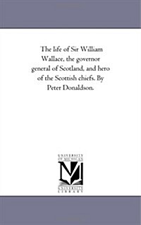 The Life of Sir William Wallace, the Governor General of Scotland, and Hero of the Scottish Chiefs. by Peter Donaldson. (Paperback)