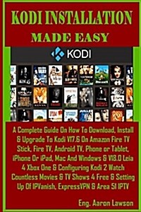Kodi Installation Made Easy: A Complete Guide on How to Download, Install & Upgrade to Kodi V17.6 on Amazon Fire TV Stick, Fire Tv, Android Tv, Pho (Paperback)
