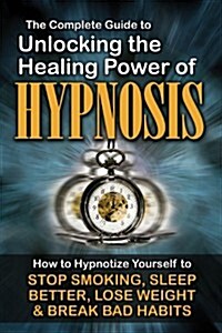 The Complete Guide to Unlocking the Healing Power of Hypnosis: How to Hypnotize Yourself to Stop Smoking, Sleep Better, Lose Weight, and Break Bad Hab (Paperback)