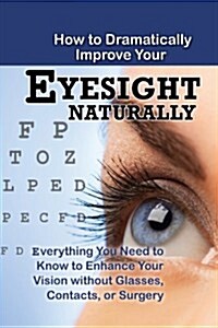 How to Dramatically Improve Your Eyesight Naturally: Everything You Need to Know to Enhance Your Vision Without Glasses, Contacts, or Surgery (Paperback)