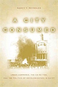 A City Consumed: Urban Commerce, the Cairo Fire, and the Politics of Decolonization in Egypt (Hardcover)