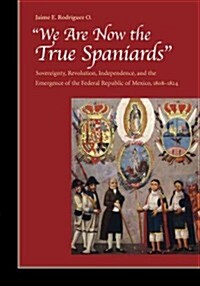 We Are Now the True Spaniards: Sovereignty, Revolution, Independence, and the Emergence of the Federal Republic of Mexico, 1808a 1824 (Hardcover)