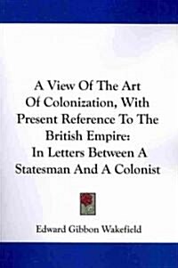 A View of the Art of Colonization, with Present Reference to the British Empire: In Letters Between a Statesman and a Colonist (Paperback)