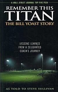 Remember This Titan: The Bill Yoast Story: Lessons Learned from a Celebrated Coachs Journey As Told to Steve Sullivan (Paperback)