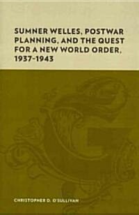 Sumner Welles, Postwar Planning, and the Quest for a New World Order, 1937-1943 (Hardcover)