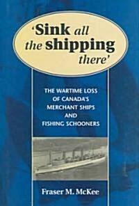 Sink All the Shipping There: Canadas Wartime Merchant Ship and Fishing Schooner Sinkings (Hardcover)