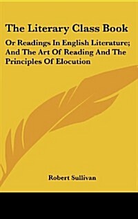 The Literary Class Book: Or Readings in English Literature; And the Art of Reading and the Principles of Elocution (Hardcover)