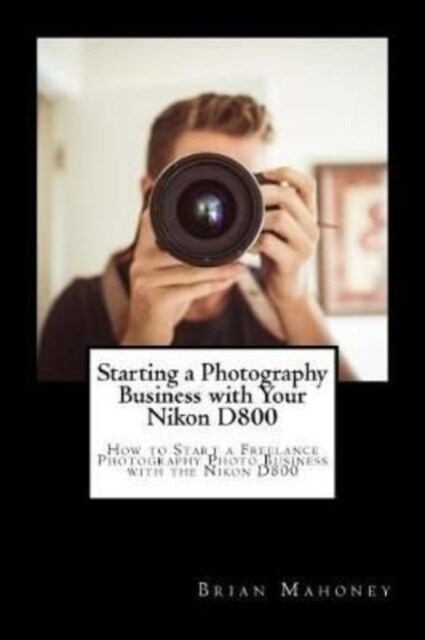 Starting a Photography Business with Your Nikon D800: How to Start a Freelance Photography Photo Business with the Nikon D800 (Paperback)