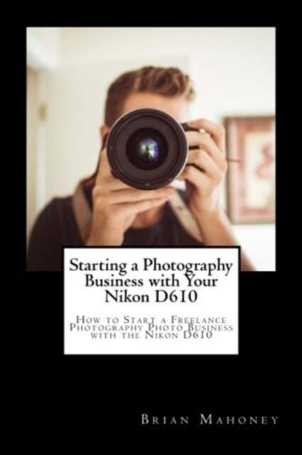Starting a Photography Business with Your Nikon D610: How to Start a Freelance Photography Photo Business with the Nikon D610 (Paperback)