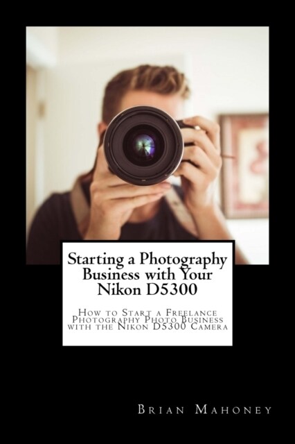 Starting a Photography Business with Your Nikon D5300: How to Start a Freelance Photography Photo Business with the Nikon D5300 Camera (Paperback)