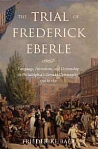 The Trial of Frederick Eberle: Language, Patriotism and Citizenship in Philadelphias German Community, 1790 to 1830 (Hardcover)