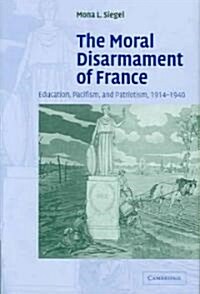 The Moral Disarmament of France : Education, Pacifism, and Patriotism, 1914–1940 (Hardcover)